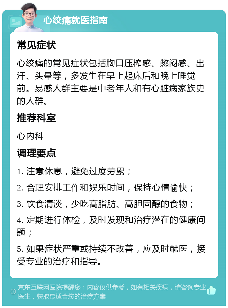 心绞痛就医指南 常见症状 心绞痛的常见症状包括胸口压榨感、憋闷感、出汗、头晕等，多发生在早上起床后和晚上睡觉前。易感人群主要是中老年人和有心脏病家族史的人群。 推荐科室 心内科 调理要点 1. 注意休息，避免过度劳累； 2. 合理安排工作和娱乐时间，保持心情愉快； 3. 饮食清淡，少吃高脂肪、高胆固醇的食物； 4. 定期进行体检，及时发现和治疗潜在的健康问题； 5. 如果症状严重或持续不改善，应及时就医，接受专业的治疗和指导。