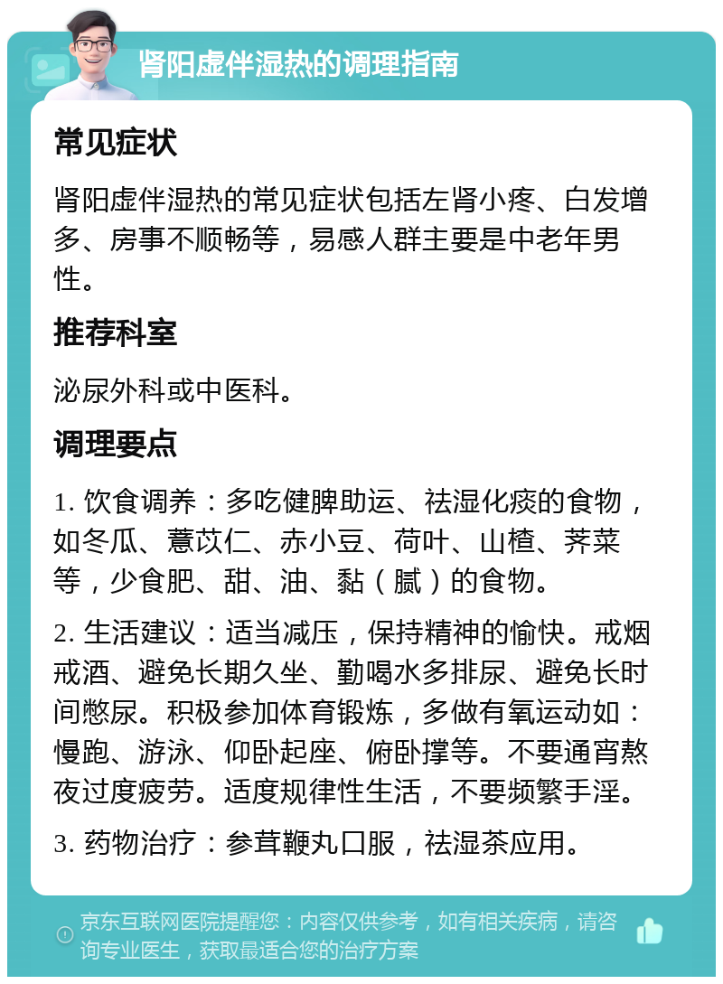 肾阳虚伴湿热的调理指南 常见症状 肾阳虚伴湿热的常见症状包括左肾小疼、白发增多、房事不顺畅等，易感人群主要是中老年男性。 推荐科室 泌尿外科或中医科。 调理要点 1. 饮食调养：多吃健脾助运、祛湿化痰的食物，如冬瓜、薏苡仁、赤小豆、荷叶、山楂、荠菜等，少食肥、甜、油、黏（腻）的食物。 2. 生活建议：适当减压，保持精神的愉快。戒烟戒酒、避免长期久坐、勤喝水多排尿、避免长时间憋尿。积极参加体育锻炼，多做有氧运动如：慢跑、游泳、仰卧起座、俯卧撑等。不要通宵熬夜过度疲劳。适度规律性生活，不要频繁手淫。 3. 药物治疗：参茸鞭丸口服，祛湿茶应用。