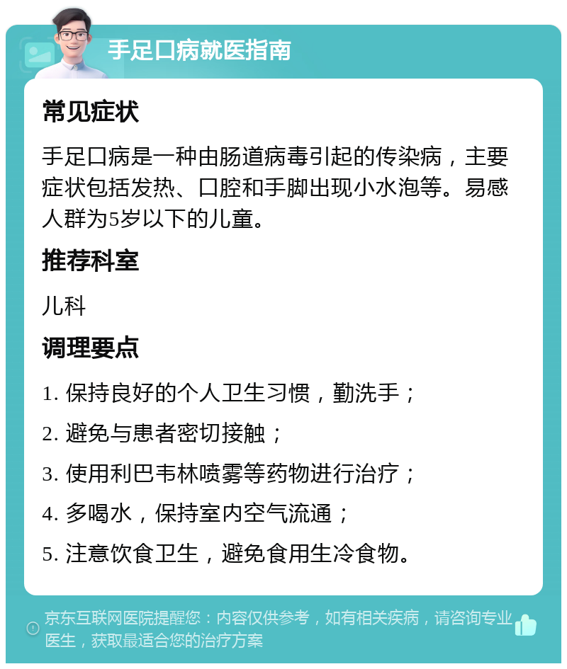 手足口病就医指南 常见症状 手足口病是一种由肠道病毒引起的传染病，主要症状包括发热、口腔和手脚出现小水泡等。易感人群为5岁以下的儿童。 推荐科室 儿科 调理要点 1. 保持良好的个人卫生习惯，勤洗手； 2. 避免与患者密切接触； 3. 使用利巴韦林喷雾等药物进行治疗； 4. 多喝水，保持室内空气流通； 5. 注意饮食卫生，避免食用生冷食物。