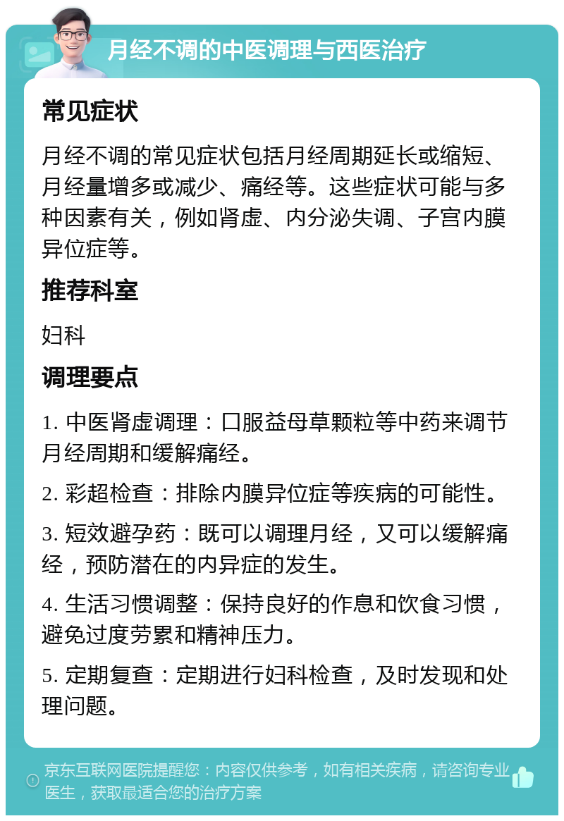 月经不调的中医调理与西医治疗 常见症状 月经不调的常见症状包括月经周期延长或缩短、月经量增多或减少、痛经等。这些症状可能与多种因素有关，例如肾虚、内分泌失调、子宫内膜异位症等。 推荐科室 妇科 调理要点 1. 中医肾虚调理：口服益母草颗粒等中药来调节月经周期和缓解痛经。 2. 彩超检查：排除内膜异位症等疾病的可能性。 3. 短效避孕药：既可以调理月经，又可以缓解痛经，预防潜在的内异症的发生。 4. 生活习惯调整：保持良好的作息和饮食习惯，避免过度劳累和精神压力。 5. 定期复查：定期进行妇科检查，及时发现和处理问题。