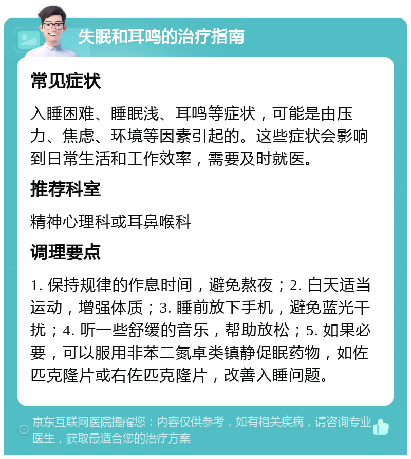 失眠和耳鸣的治疗指南 常见症状 入睡困难、睡眠浅、耳鸣等症状，可能是由压力、焦虑、环境等因素引起的。这些症状会影响到日常生活和工作效率，需要及时就医。 推荐科室 精神心理科或耳鼻喉科 调理要点 1. 保持规律的作息时间，避免熬夜；2. 白天适当运动，增强体质；3. 睡前放下手机，避免蓝光干扰；4. 听一些舒缓的音乐，帮助放松；5. 如果必要，可以服用非苯二氮卓类镇静促眠药物，如佐匹克隆片或右佐匹克隆片，改善入睡问题。