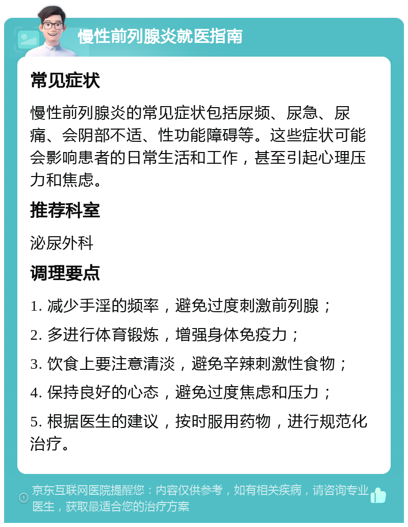 慢性前列腺炎就医指南 常见症状 慢性前列腺炎的常见症状包括尿频、尿急、尿痛、会阴部不适、性功能障碍等。这些症状可能会影响患者的日常生活和工作，甚至引起心理压力和焦虑。 推荐科室 泌尿外科 调理要点 1. 减少手淫的频率，避免过度刺激前列腺； 2. 多进行体育锻炼，增强身体免疫力； 3. 饮食上要注意清淡，避免辛辣刺激性食物； 4. 保持良好的心态，避免过度焦虑和压力； 5. 根据医生的建议，按时服用药物，进行规范化治疗。