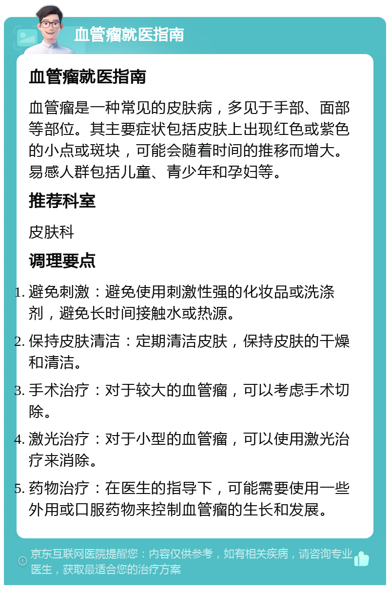 血管瘤就医指南 血管瘤就医指南 血管瘤是一种常见的皮肤病，多见于手部、面部等部位。其主要症状包括皮肤上出现红色或紫色的小点或斑块，可能会随着时间的推移而增大。易感人群包括儿童、青少年和孕妇等。 推荐科室 皮肤科 调理要点 避免刺激：避免使用刺激性强的化妆品或洗涤剂，避免长时间接触水或热源。 保持皮肤清洁：定期清洁皮肤，保持皮肤的干燥和清洁。 手术治疗：对于较大的血管瘤，可以考虑手术切除。 激光治疗：对于小型的血管瘤，可以使用激光治疗来消除。 药物治疗：在医生的指导下，可能需要使用一些外用或口服药物来控制血管瘤的生长和发展。