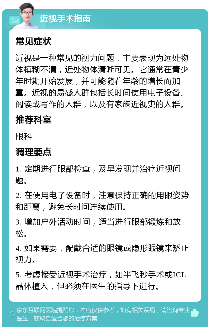 近视手术指南 常见症状 近视是一种常见的视力问题，主要表现为远处物体模糊不清，近处物体清晰可见。它通常在青少年时期开始发展，并可能随着年龄的增长而加重。近视的易感人群包括长时间使用电子设备、阅读或写作的人群，以及有家族近视史的人群。 推荐科室 眼科 调理要点 1. 定期进行眼部检查，及早发现并治疗近视问题。 2. 在使用电子设备时，注意保持正确的用眼姿势和距离，避免长时间连续使用。 3. 增加户外活动时间，适当进行眼部锻炼和放松。 4. 如果需要，配戴合适的眼镜或隐形眼镜来矫正视力。 5. 考虑接受近视手术治疗，如半飞秒手术或ICL晶体植入，但必须在医生的指导下进行。