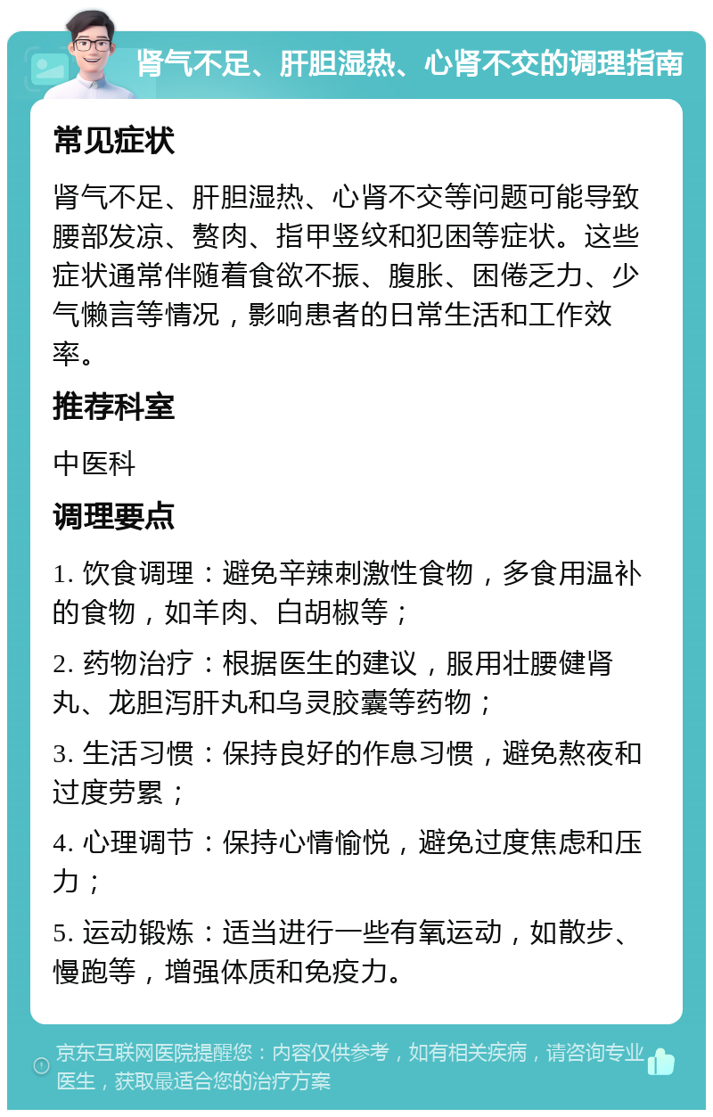 肾气不足、肝胆湿热、心肾不交的调理指南 常见症状 肾气不足、肝胆湿热、心肾不交等问题可能导致腰部发凉、赘肉、指甲竖纹和犯困等症状。这些症状通常伴随着食欲不振、腹胀、困倦乏力、少气懒言等情况，影响患者的日常生活和工作效率。 推荐科室 中医科 调理要点 1. 饮食调理：避免辛辣刺激性食物，多食用温补的食物，如羊肉、白胡椒等； 2. 药物治疗：根据医生的建议，服用壮腰健肾丸、龙胆泻肝丸和乌灵胶囊等药物； 3. 生活习惯：保持良好的作息习惯，避免熬夜和过度劳累； 4. 心理调节：保持心情愉悦，避免过度焦虑和压力； 5. 运动锻炼：适当进行一些有氧运动，如散步、慢跑等，增强体质和免疫力。