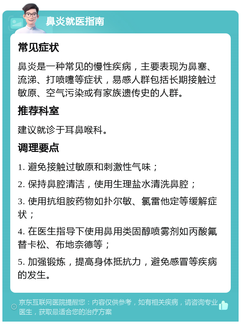 鼻炎就医指南 常见症状 鼻炎是一种常见的慢性疾病，主要表现为鼻塞、流涕、打喷嚏等症状，易感人群包括长期接触过敏原、空气污染或有家族遗传史的人群。 推荐科室 建议就诊于耳鼻喉科。 调理要点 1. 避免接触过敏原和刺激性气味； 2. 保持鼻腔清洁，使用生理盐水清洗鼻腔； 3. 使用抗组胺药物如扑尔敏、氯雷他定等缓解症状； 4. 在医生指导下使用鼻用类固醇喷雾剂如丙酸氟替卡松、布地奈德等； 5. 加强锻炼，提高身体抵抗力，避免感冒等疾病的发生。