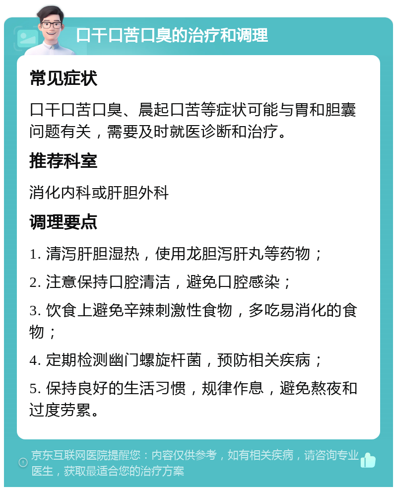 口干口苦口臭的治疗和调理 常见症状 口干口苦口臭、晨起口苦等症状可能与胃和胆囊问题有关，需要及时就医诊断和治疗。 推荐科室 消化内科或肝胆外科 调理要点 1. 清泻肝胆湿热，使用龙胆泻肝丸等药物； 2. 注意保持口腔清洁，避免口腔感染； 3. 饮食上避免辛辣刺激性食物，多吃易消化的食物； 4. 定期检测幽门螺旋杆菌，预防相关疾病； 5. 保持良好的生活习惯，规律作息，避免熬夜和过度劳累。