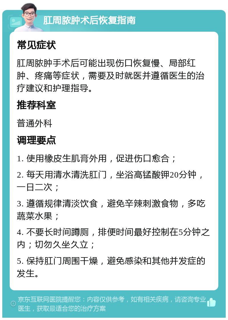 肛周脓肿术后恢复指南 常见症状 肛周脓肿手术后可能出现伤口恢复慢、局部红肿、疼痛等症状，需要及时就医并遵循医生的治疗建议和护理指导。 推荐科室 普通外科 调理要点 1. 使用橡皮生肌膏外用，促进伤口愈合； 2. 每天用清水清洗肛门，坐浴高锰酸钾20分钟，一日二次； 3. 遵循规律清淡饮食，避免辛辣刺激食物，多吃蔬菜水果； 4. 不要长时间蹲厕，排便时间最好控制在5分钟之内；切勿久坐久立； 5. 保持肛门周围干燥，避免感染和其他并发症的发生。