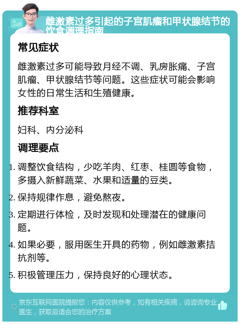 雌激素过多引起的子宫肌瘤和甲状腺结节的饮食调理指南 常见症状 雌激素过多可能导致月经不调、乳房胀痛、子宫肌瘤、甲状腺结节等问题。这些症状可能会影响女性的日常生活和生殖健康。 推荐科室 妇科、内分泌科 调理要点 调整饮食结构，少吃羊肉、红枣、桂圆等食物，多摄入新鲜蔬菜、水果和适量的豆类。 保持规律作息，避免熬夜。 定期进行体检，及时发现和处理潜在的健康问题。 如果必要，服用医生开具的药物，例如雌激素拮抗剂等。 积极管理压力，保持良好的心理状态。