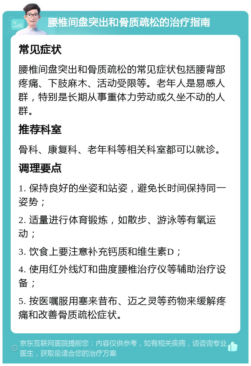 腰椎间盘突出和骨质疏松的治疗指南 常见症状 腰椎间盘突出和骨质疏松的常见症状包括腰背部疼痛、下肢麻木、活动受限等。老年人是易感人群，特别是长期从事重体力劳动或久坐不动的人群。 推荐科室 骨科、康复科、老年科等相关科室都可以就诊。 调理要点 1. 保持良好的坐姿和站姿，避免长时间保持同一姿势； 2. 适量进行体育锻炼，如散步、游泳等有氧运动； 3. 饮食上要注意补充钙质和维生素D； 4. 使用红外线灯和曲度腰椎治疗仪等辅助治疗设备； 5. 按医嘱服用塞来昔布、迈之灵等药物来缓解疼痛和改善骨质疏松症状。