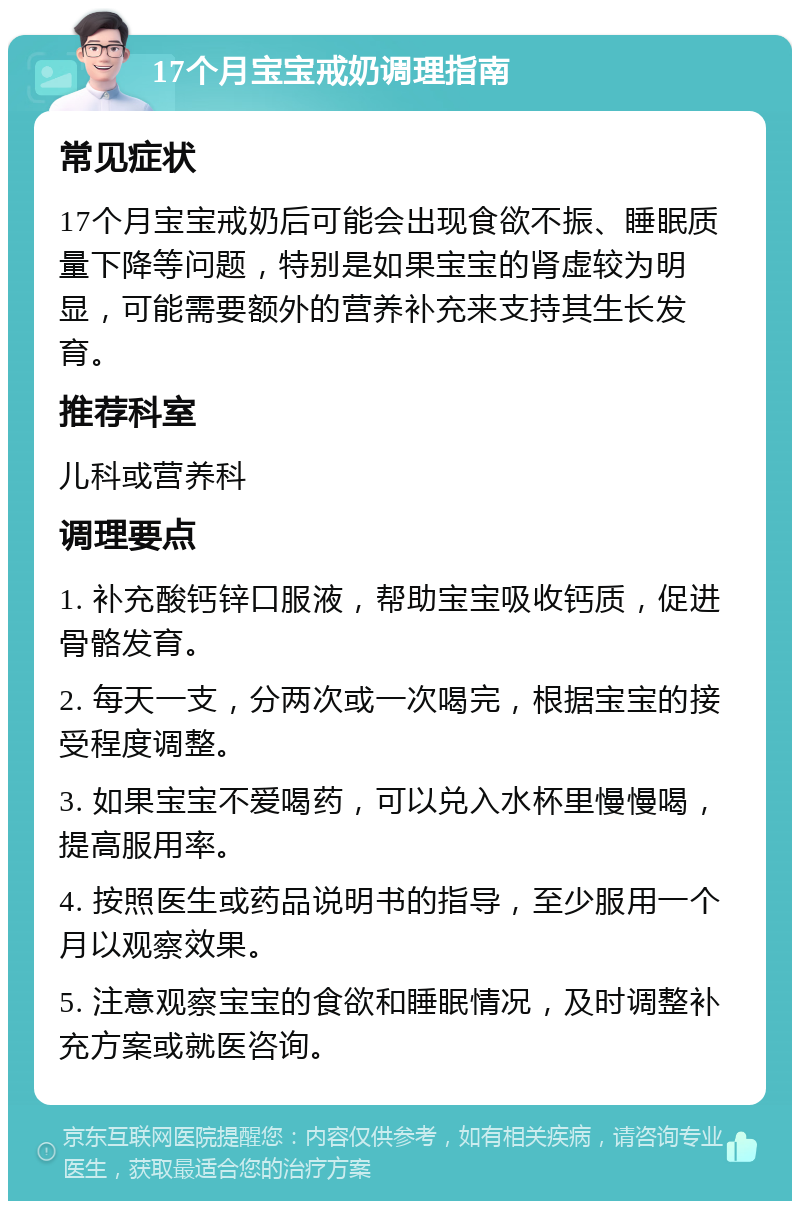 17个月宝宝戒奶调理指南 常见症状 17个月宝宝戒奶后可能会出现食欲不振、睡眠质量下降等问题，特别是如果宝宝的肾虚较为明显，可能需要额外的营养补充来支持其生长发育。 推荐科室 儿科或营养科 调理要点 1. 补充酸钙锌口服液，帮助宝宝吸收钙质，促进骨骼发育。 2. 每天一支，分两次或一次喝完，根据宝宝的接受程度调整。 3. 如果宝宝不爱喝药，可以兑入水杯里慢慢喝，提高服用率。 4. 按照医生或药品说明书的指导，至少服用一个月以观察效果。 5. 注意观察宝宝的食欲和睡眠情况，及时调整补充方案或就医咨询。