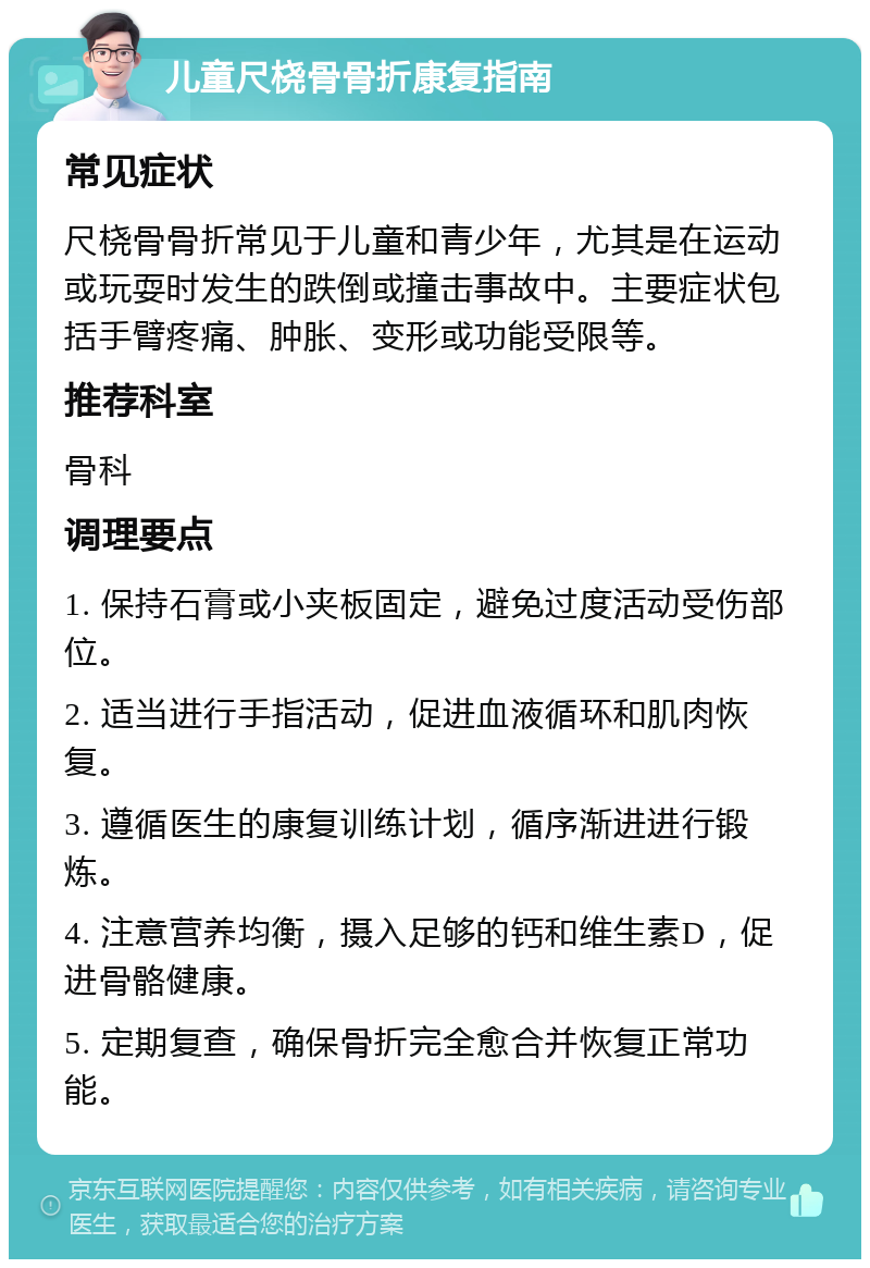 儿童尺桡骨骨折康复指南 常见症状 尺桡骨骨折常见于儿童和青少年，尤其是在运动或玩耍时发生的跌倒或撞击事故中。主要症状包括手臂疼痛、肿胀、变形或功能受限等。 推荐科室 骨科 调理要点 1. 保持石膏或小夹板固定，避免过度活动受伤部位。 2. 适当进行手指活动，促进血液循环和肌肉恢复。 3. 遵循医生的康复训练计划，循序渐进进行锻炼。 4. 注意营养均衡，摄入足够的钙和维生素D，促进骨骼健康。 5. 定期复查，确保骨折完全愈合并恢复正常功能。