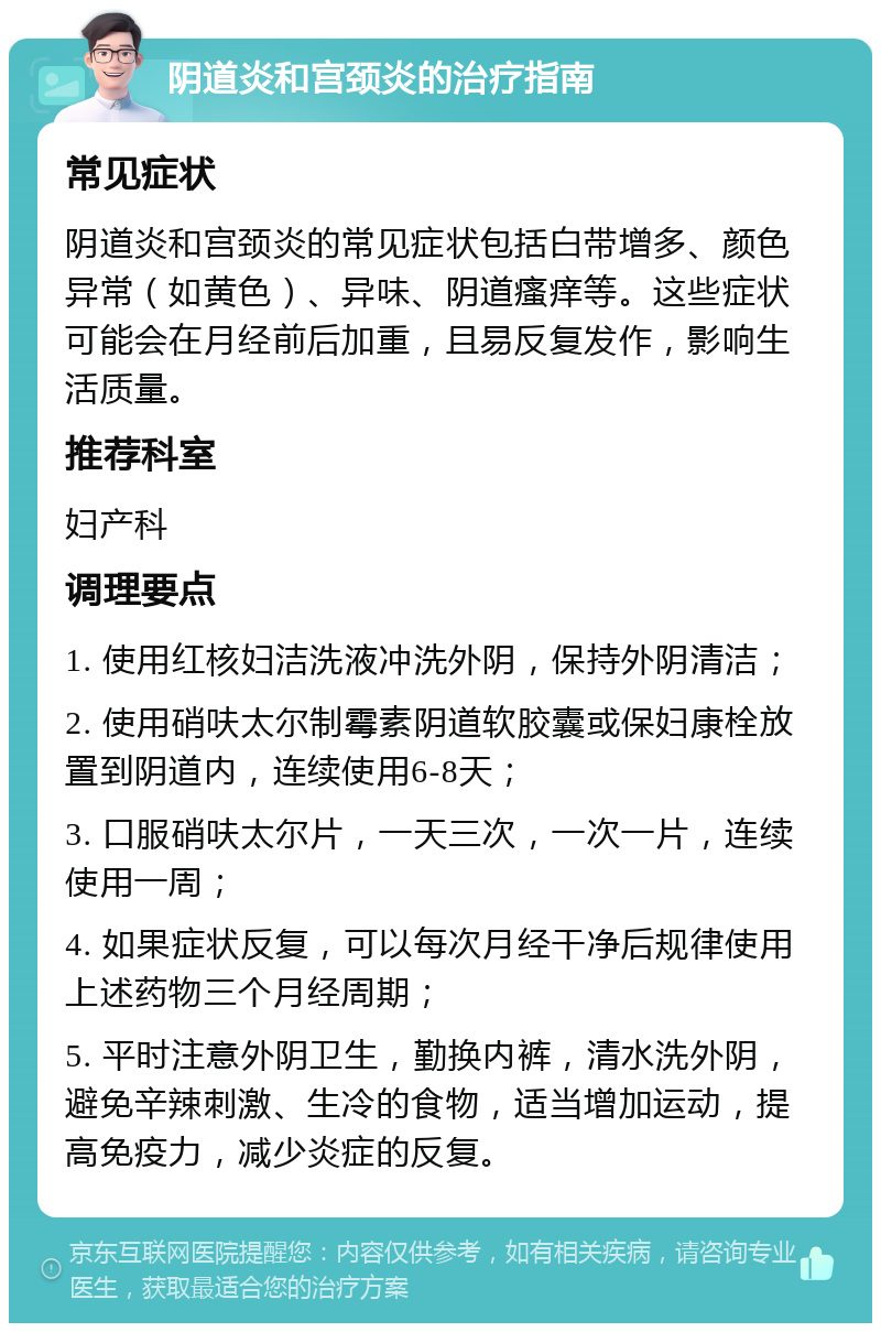 阴道炎和宫颈炎的治疗指南 常见症状 阴道炎和宫颈炎的常见症状包括白带增多、颜色异常（如黄色）、异味、阴道瘙痒等。这些症状可能会在月经前后加重，且易反复发作，影响生活质量。 推荐科室 妇产科 调理要点 1. 使用红核妇洁洗液冲洗外阴，保持外阴清洁； 2. 使用硝呋太尔制霉素阴道软胶囊或保妇康栓放置到阴道内，连续使用6-8天； 3. 口服硝呋太尔片，一天三次，一次一片，连续使用一周； 4. 如果症状反复，可以每次月经干净后规律使用上述药物三个月经周期； 5. 平时注意外阴卫生，勤换内裤，清水洗外阴，避免辛辣刺激、生冷的食物，适当增加运动，提高免疫力，减少炎症的反复。