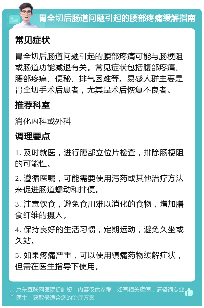 胃全切后肠道问题引起的腰部疼痛缓解指南 常见症状 胃全切后肠道问题引起的腰部疼痛可能与肠梗阻或肠道功能减退有关。常见症状包括腹部疼痛、腰部疼痛、便秘、排气困难等。易感人群主要是胃全切手术后患者，尤其是术后恢复不良者。 推荐科室 消化内科或外科 调理要点 1. 及时就医，进行腹部立位片检查，排除肠梗阻的可能性。 2. 遵循医嘱，可能需要使用泻药或其他治疗方法来促进肠道蠕动和排便。 3. 注意饮食，避免食用难以消化的食物，增加膳食纤维的摄入。 4. 保持良好的生活习惯，定期运动，避免久坐或久站。 5. 如果疼痛严重，可以使用镇痛药物缓解症状，但需在医生指导下使用。