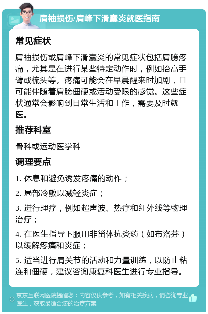 肩袖损伤/肩峰下滑囊炎就医指南 常见症状 肩袖损伤或肩峰下滑囊炎的常见症状包括肩膀疼痛，尤其是在进行某些特定动作时，例如抬高手臂或梳头等。疼痛可能会在早晨醒来时加剧，且可能伴随着肩膀僵硬或活动受限的感觉。这些症状通常会影响到日常生活和工作，需要及时就医。 推荐科室 骨科或运动医学科 调理要点 1. 休息和避免诱发疼痛的动作； 2. 局部冷敷以减轻炎症； 3. 进行理疗，例如超声波、热疗和红外线等物理治疗； 4. 在医生指导下服用非甾体抗炎药（如布洛芬）以缓解疼痛和炎症； 5. 适当进行肩关节的活动和力量训练，以防止粘连和僵硬，建议咨询康复科医生进行专业指导。