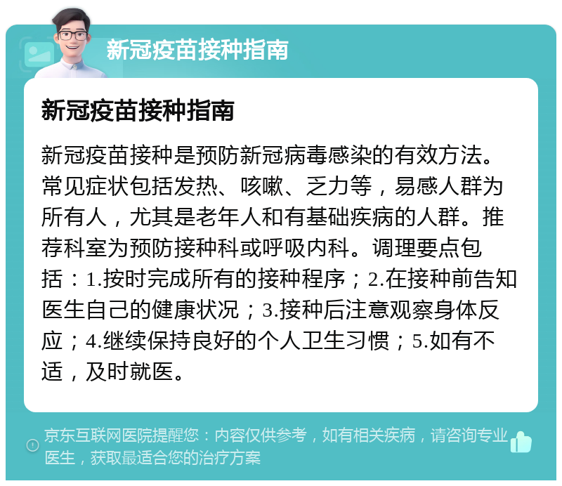 新冠疫苗接种指南 新冠疫苗接种指南 新冠疫苗接种是预防新冠病毒感染的有效方法。常见症状包括发热、咳嗽、乏力等，易感人群为所有人，尤其是老年人和有基础疾病的人群。推荐科室为预防接种科或呼吸内科。调理要点包括：1.按时完成所有的接种程序；2.在接种前告知医生自己的健康状况；3.接种后注意观察身体反应；4.继续保持良好的个人卫生习惯；5.如有不适，及时就医。