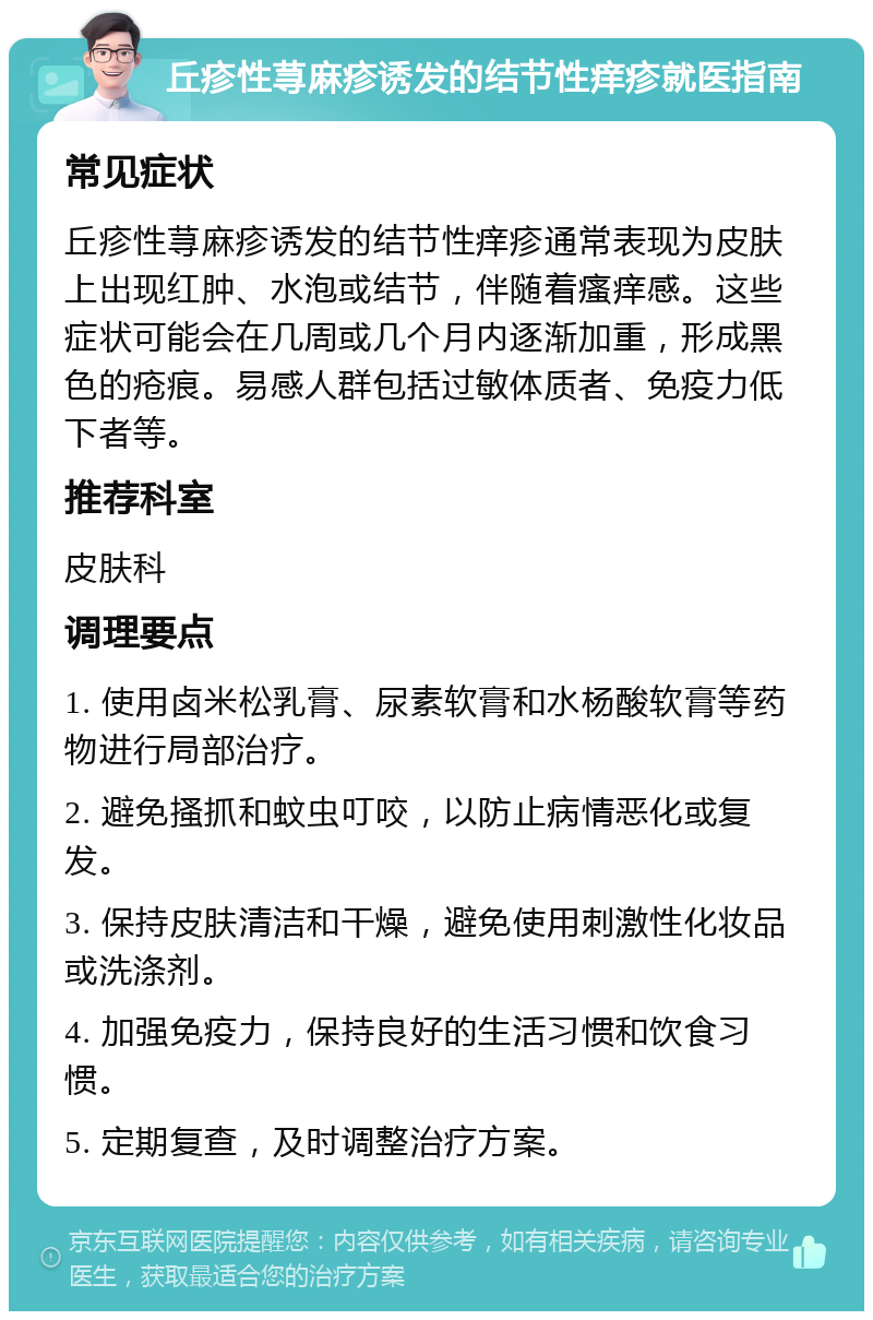 丘疹性荨麻疹诱发的结节性痒疹就医指南 常见症状 丘疹性荨麻疹诱发的结节性痒疹通常表现为皮肤上出现红肿、水泡或结节，伴随着瘙痒感。这些症状可能会在几周或几个月内逐渐加重，形成黑色的疮痕。易感人群包括过敏体质者、免疫力低下者等。 推荐科室 皮肤科 调理要点 1. 使用卤米松乳膏、尿素软膏和水杨酸软膏等药物进行局部治疗。 2. 避免搔抓和蚊虫叮咬，以防止病情恶化或复发。 3. 保持皮肤清洁和干燥，避免使用刺激性化妆品或洗涤剂。 4. 加强免疫力，保持良好的生活习惯和饮食习惯。 5. 定期复查，及时调整治疗方案。