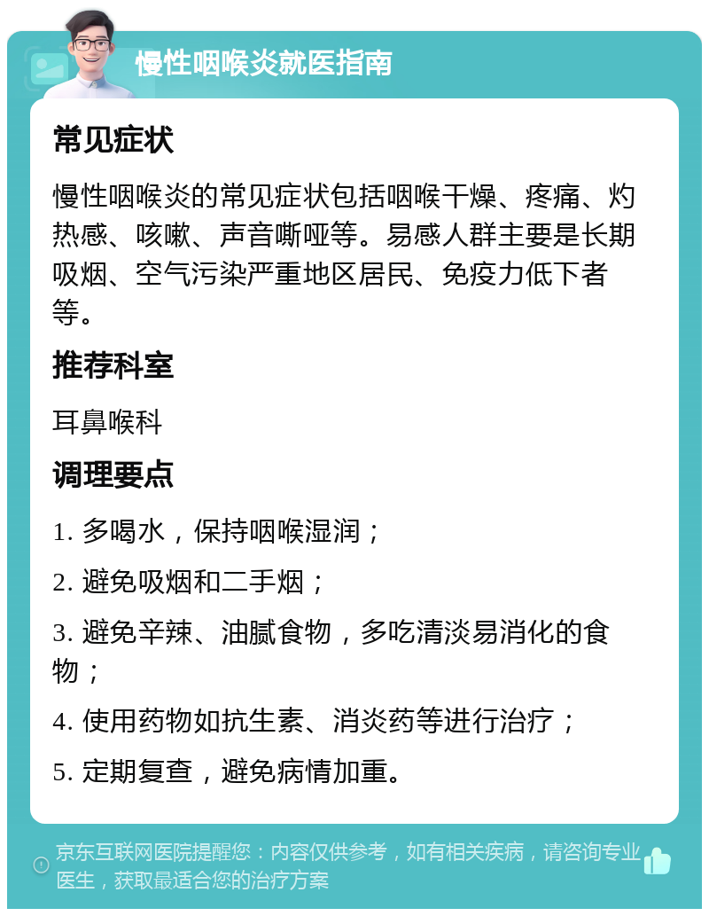 慢性咽喉炎就医指南 常见症状 慢性咽喉炎的常见症状包括咽喉干燥、疼痛、灼热感、咳嗽、声音嘶哑等。易感人群主要是长期吸烟、空气污染严重地区居民、免疫力低下者等。 推荐科室 耳鼻喉科 调理要点 1. 多喝水，保持咽喉湿润； 2. 避免吸烟和二手烟； 3. 避免辛辣、油腻食物，多吃清淡易消化的食物； 4. 使用药物如抗生素、消炎药等进行治疗； 5. 定期复查，避免病情加重。