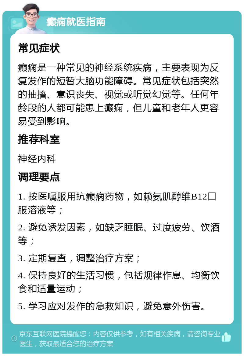 癫痫就医指南 常见症状 癫痫是一种常见的神经系统疾病，主要表现为反复发作的短暂大脑功能障碍。常见症状包括突然的抽搐、意识丧失、视觉或听觉幻觉等。任何年龄段的人都可能患上癫痫，但儿童和老年人更容易受到影响。 推荐科室 神经内科 调理要点 1. 按医嘱服用抗癫痫药物，如赖氨肌醇维B12口服溶液等； 2. 避免诱发因素，如缺乏睡眠、过度疲劳、饮酒等； 3. 定期复查，调整治疗方案； 4. 保持良好的生活习惯，包括规律作息、均衡饮食和适量运动； 5. 学习应对发作的急救知识，避免意外伤害。