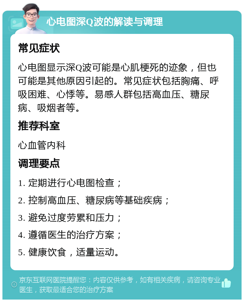 心电图深Q波的解读与调理 常见症状 心电图显示深Q波可能是心肌梗死的迹象，但也可能是其他原因引起的。常见症状包括胸痛、呼吸困难、心悸等。易感人群包括高血压、糖尿病、吸烟者等。 推荐科室 心血管内科 调理要点 1. 定期进行心电图检查； 2. 控制高血压、糖尿病等基础疾病； 3. 避免过度劳累和压力； 4. 遵循医生的治疗方案； 5. 健康饮食，适量运动。