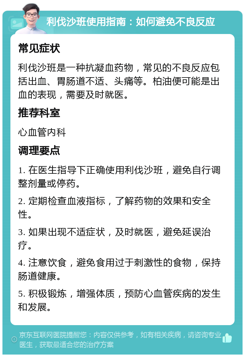 利伐沙班使用指南：如何避免不良反应 常见症状 利伐沙班是一种抗凝血药物，常见的不良反应包括出血、胃肠道不适、头痛等。柏油便可能是出血的表现，需要及时就医。 推荐科室 心血管内科 调理要点 1. 在医生指导下正确使用利伐沙班，避免自行调整剂量或停药。 2. 定期检查血液指标，了解药物的效果和安全性。 3. 如果出现不适症状，及时就医，避免延误治疗。 4. 注意饮食，避免食用过于刺激性的食物，保持肠道健康。 5. 积极锻炼，增强体质，预防心血管疾病的发生和发展。