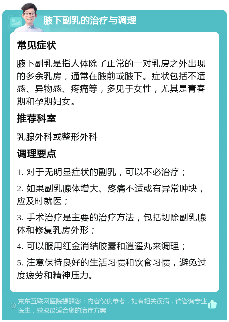 腋下副乳的治疗与调理 常见症状 腋下副乳是指人体除了正常的一对乳房之外出现的多余乳房，通常在腋前或腋下。症状包括不适感、异物感、疼痛等，多见于女性，尤其是青春期和孕期妇女。 推荐科室 乳腺外科或整形外科 调理要点 1. 对于无明显症状的副乳，可以不必治疗； 2. 如果副乳腺体增大、疼痛不适或有异常肿块，应及时就医； 3. 手术治疗是主要的治疗方法，包括切除副乳腺体和修复乳房外形； 4. 可以服用红金消结胶囊和逍遥丸来调理； 5. 注意保持良好的生活习惯和饮食习惯，避免过度疲劳和精神压力。