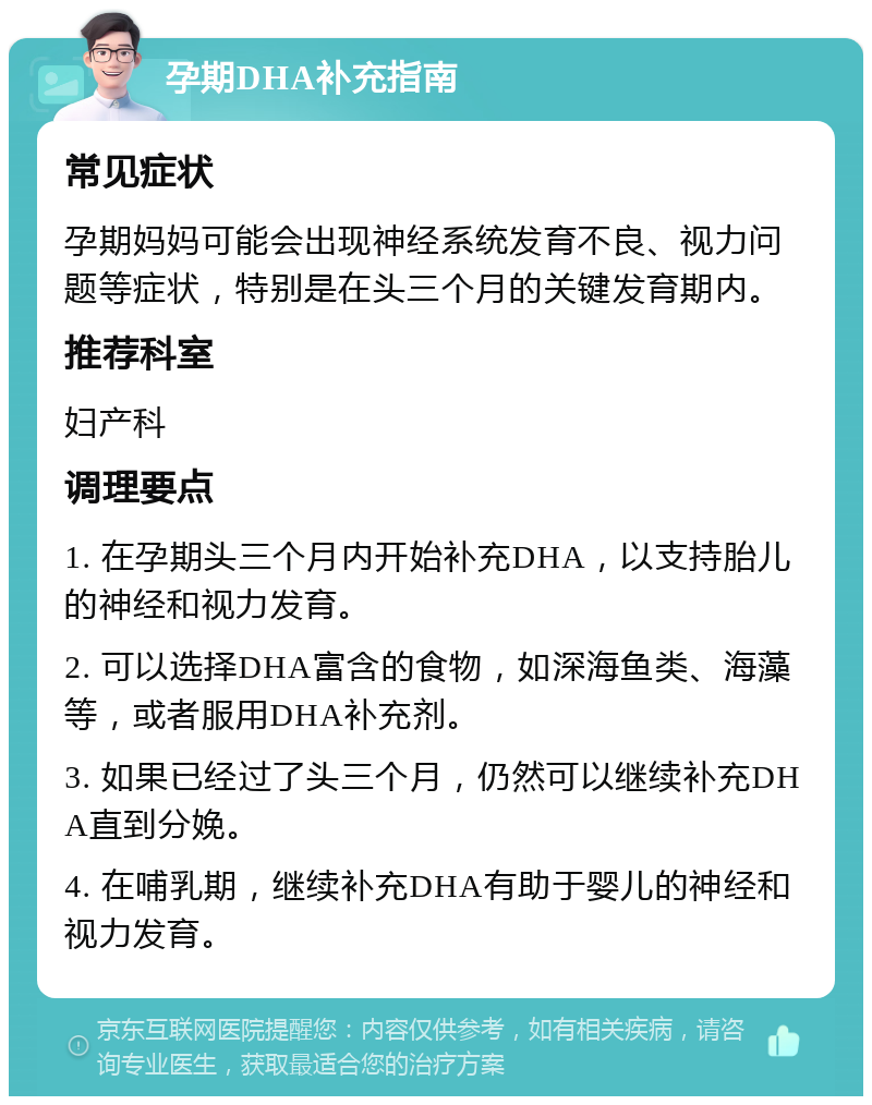 孕期DHA补充指南 常见症状 孕期妈妈可能会出现神经系统发育不良、视力问题等症状，特别是在头三个月的关键发育期内。 推荐科室 妇产科 调理要点 1. 在孕期头三个月内开始补充DHA，以支持胎儿的神经和视力发育。 2. 可以选择DHA富含的食物，如深海鱼类、海藻等，或者服用DHA补充剂。 3. 如果已经过了头三个月，仍然可以继续补充DHA直到分娩。 4. 在哺乳期，继续补充DHA有助于婴儿的神经和视力发育。