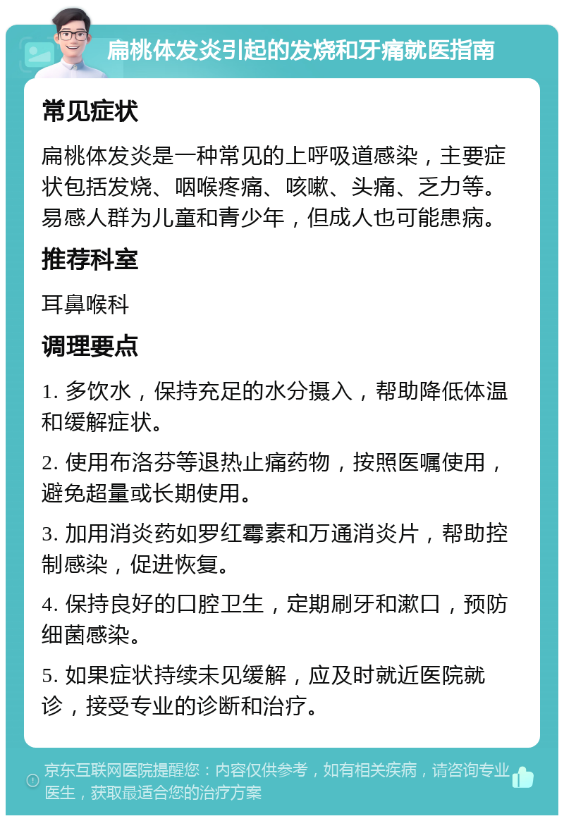 扁桃体发炎引起的发烧和牙痛就医指南 常见症状 扁桃体发炎是一种常见的上呼吸道感染，主要症状包括发烧、咽喉疼痛、咳嗽、头痛、乏力等。易感人群为儿童和青少年，但成人也可能患病。 推荐科室 耳鼻喉科 调理要点 1. 多饮水，保持充足的水分摄入，帮助降低体温和缓解症状。 2. 使用布洛芬等退热止痛药物，按照医嘱使用，避免超量或长期使用。 3. 加用消炎药如罗红霉素和万通消炎片，帮助控制感染，促进恢复。 4. 保持良好的口腔卫生，定期刷牙和漱口，预防细菌感染。 5. 如果症状持续未见缓解，应及时就近医院就诊，接受专业的诊断和治疗。