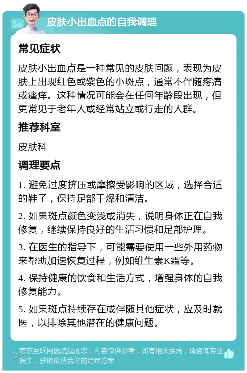 皮肤小出血点的自我调理 常见症状 皮肤小出血点是一种常见的皮肤问题，表现为皮肤上出现红色或紫色的小斑点，通常不伴随疼痛或瘙痒。这种情况可能会在任何年龄段出现，但更常见于老年人或经常站立或行走的人群。 推荐科室 皮肤科 调理要点 1. 避免过度挤压或摩擦受影响的区域，选择合适的鞋子，保持足部干燥和清洁。 2. 如果斑点颜色变浅或消失，说明身体正在自我修复，继续保持良好的生活习惯和足部护理。 3. 在医生的指导下，可能需要使用一些外用药物来帮助加速恢复过程，例如维生素K霜等。 4. 保持健康的饮食和生活方式，增强身体的自我修复能力。 5. 如果斑点持续存在或伴随其他症状，应及时就医，以排除其他潜在的健康问题。