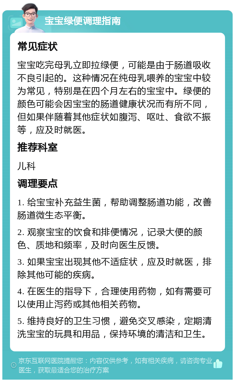 宝宝绿便调理指南 常见症状 宝宝吃完母乳立即拉绿便，可能是由于肠道吸收不良引起的。这种情况在纯母乳喂养的宝宝中较为常见，特别是在四个月左右的宝宝中。绿便的颜色可能会因宝宝的肠道健康状况而有所不同，但如果伴随着其他症状如腹泻、呕吐、食欲不振等，应及时就医。 推荐科室 儿科 调理要点 1. 给宝宝补充益生菌，帮助调整肠道功能，改善肠道微生态平衡。 2. 观察宝宝的饮食和排便情况，记录大便的颜色、质地和频率，及时向医生反馈。 3. 如果宝宝出现其他不适症状，应及时就医，排除其他可能的疾病。 4. 在医生的指导下，合理使用药物，如有需要可以使用止泻药或其他相关药物。 5. 维持良好的卫生习惯，避免交叉感染，定期清洗宝宝的玩具和用品，保持环境的清洁和卫生。