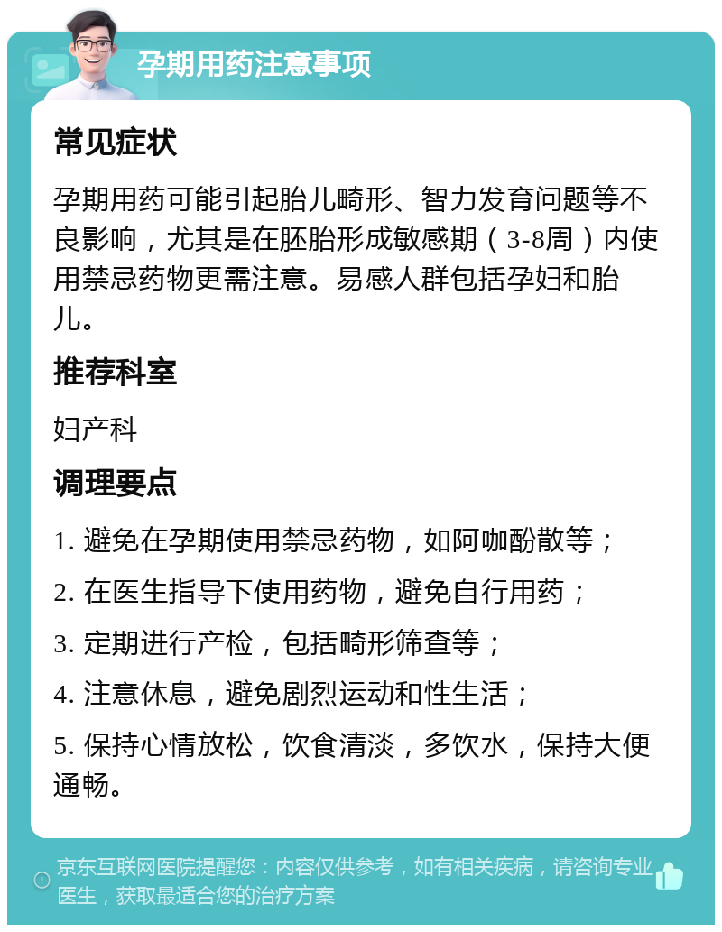 孕期用药注意事项 常见症状 孕期用药可能引起胎儿畸形、智力发育问题等不良影响，尤其是在胚胎形成敏感期（3-8周）内使用禁忌药物更需注意。易感人群包括孕妇和胎儿。 推荐科室 妇产科 调理要点 1. 避免在孕期使用禁忌药物，如阿咖酚散等； 2. 在医生指导下使用药物，避免自行用药； 3. 定期进行产检，包括畸形筛查等； 4. 注意休息，避免剧烈运动和性生活； 5. 保持心情放松，饮食清淡，多饮水，保持大便通畅。