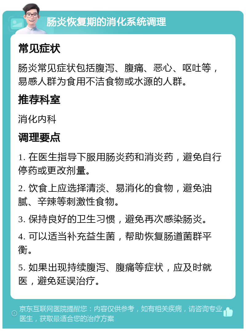 肠炎恢复期的消化系统调理 常见症状 肠炎常见症状包括腹泻、腹痛、恶心、呕吐等，易感人群为食用不洁食物或水源的人群。 推荐科室 消化内科 调理要点 1. 在医生指导下服用肠炎药和消炎药，避免自行停药或更改剂量。 2. 饮食上应选择清淡、易消化的食物，避免油腻、辛辣等刺激性食物。 3. 保持良好的卫生习惯，避免再次感染肠炎。 4. 可以适当补充益生菌，帮助恢复肠道菌群平衡。 5. 如果出现持续腹泻、腹痛等症状，应及时就医，避免延误治疗。