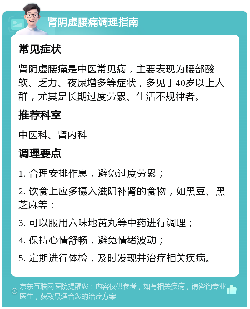 肾阴虚腰痛调理指南 常见症状 肾阴虚腰痛是中医常见病，主要表现为腰部酸软、乏力、夜尿增多等症状，多见于40岁以上人群，尤其是长期过度劳累、生活不规律者。 推荐科室 中医科、肾内科 调理要点 1. 合理安排作息，避免过度劳累； 2. 饮食上应多摄入滋阴补肾的食物，如黑豆、黑芝麻等； 3. 可以服用六味地黄丸等中药进行调理； 4. 保持心情舒畅，避免情绪波动； 5. 定期进行体检，及时发现并治疗相关疾病。