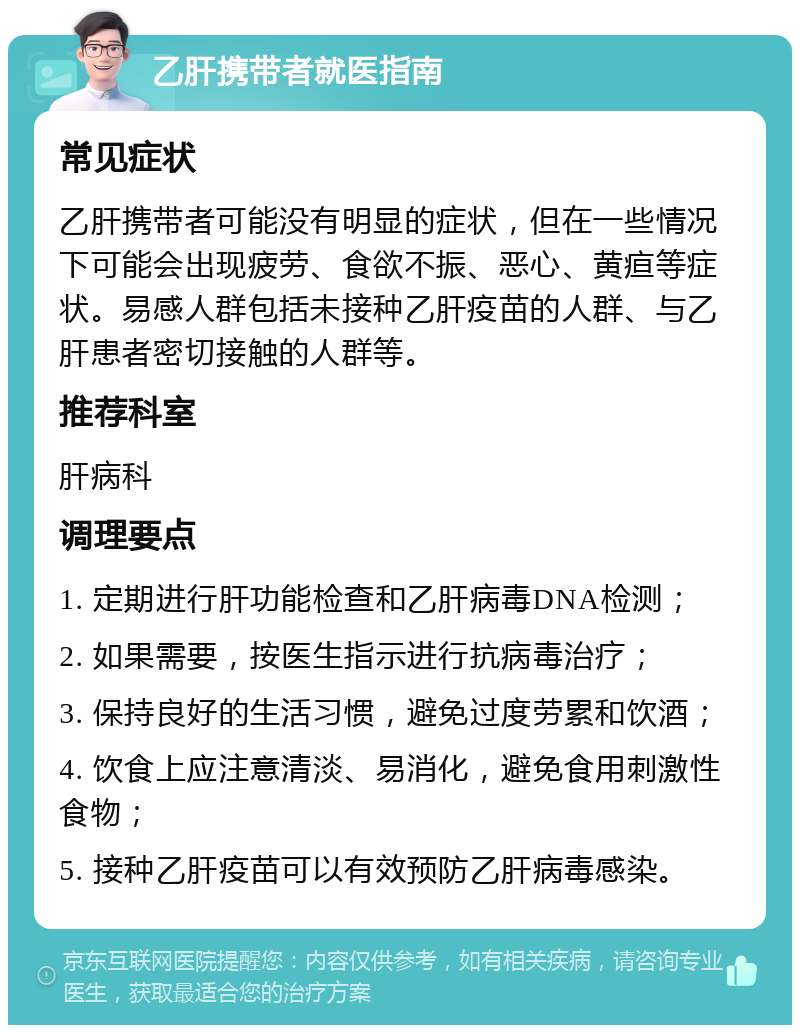 乙肝携带者就医指南 常见症状 乙肝携带者可能没有明显的症状，但在一些情况下可能会出现疲劳、食欲不振、恶心、黄疸等症状。易感人群包括未接种乙肝疫苗的人群、与乙肝患者密切接触的人群等。 推荐科室 肝病科 调理要点 1. 定期进行肝功能检查和乙肝病毒DNA检测； 2. 如果需要，按医生指示进行抗病毒治疗； 3. 保持良好的生活习惯，避免过度劳累和饮酒； 4. 饮食上应注意清淡、易消化，避免食用刺激性食物； 5. 接种乙肝疫苗可以有效预防乙肝病毒感染。