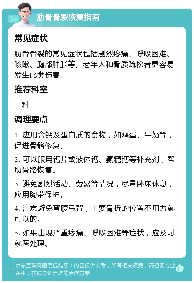 肋骨骨裂恢复指南 常见症状 肋骨骨裂的常见症状包括剧烈疼痛、呼吸困难、咳嗽、胸部肿胀等。老年人和骨质疏松者更容易发生此类伤害。 推荐科室 骨科 调理要点 1. 应用含钙及蛋白质的食物，如鸡蛋、牛奶等，促进骨骼修复。 2. 可以服用钙片或液体钙、氨糖钙等补充剂，帮助骨骼恢复。 3. 避免剧烈活动、劳累等情况，尽量卧床休息，应用胸带保护。 4. 注意避免弯腰弓背，主要骨折的位置不用力就可以的。 5. 如果出现严重疼痛、呼吸困难等症状，应及时就医处理。