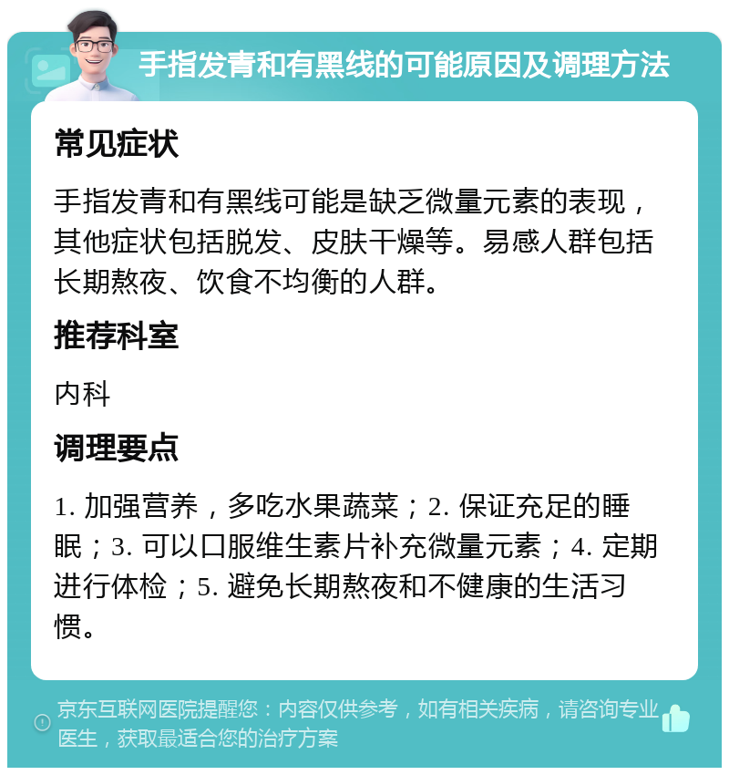 手指发青和有黑线的可能原因及调理方法 常见症状 手指发青和有黑线可能是缺乏微量元素的表现，其他症状包括脱发、皮肤干燥等。易感人群包括长期熬夜、饮食不均衡的人群。 推荐科室 内科 调理要点 1. 加强营养，多吃水果蔬菜；2. 保证充足的睡眠；3. 可以口服维生素片补充微量元素；4. 定期进行体检；5. 避免长期熬夜和不健康的生活习惯。