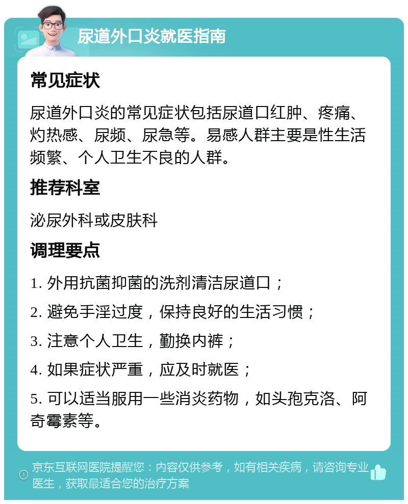 尿道外口炎就医指南 常见症状 尿道外口炎的常见症状包括尿道口红肿、疼痛、灼热感、尿频、尿急等。易感人群主要是性生活频繁、个人卫生不良的人群。 推荐科室 泌尿外科或皮肤科 调理要点 1. 外用抗菌抑菌的洗剂清洁尿道口； 2. 避免手淫过度，保持良好的生活习惯； 3. 注意个人卫生，勤换内裤； 4. 如果症状严重，应及时就医； 5. 可以适当服用一些消炎药物，如头孢克洛、阿奇霉素等。