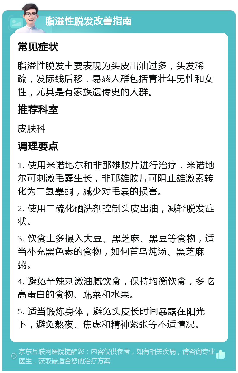 脂溢性脱发改善指南 常见症状 脂溢性脱发主要表现为头皮出油过多，头发稀疏，发际线后移，易感人群包括青壮年男性和女性，尤其是有家族遗传史的人群。 推荐科室 皮肤科 调理要点 1. 使用米诺地尔和非那雄胺片进行治疗，米诺地尔可刺激毛囊生长，非那雄胺片可阻止雄激素转化为二氢睾酮，减少对毛囊的损害。 2. 使用二硫化硒洗剂控制头皮出油，减轻脱发症状。 3. 饮食上多摄入大豆、黑芝麻、黑豆等食物，适当补充黑色素的食物，如何首乌炖汤、黑芝麻粥。 4. 避免辛辣刺激油腻饮食，保持均衡饮食，多吃高蛋白的食物、蔬菜和水果。 5. 适当锻炼身体，避免头皮长时间暴露在阳光下，避免熬夜、焦虑和精神紧张等不适情况。