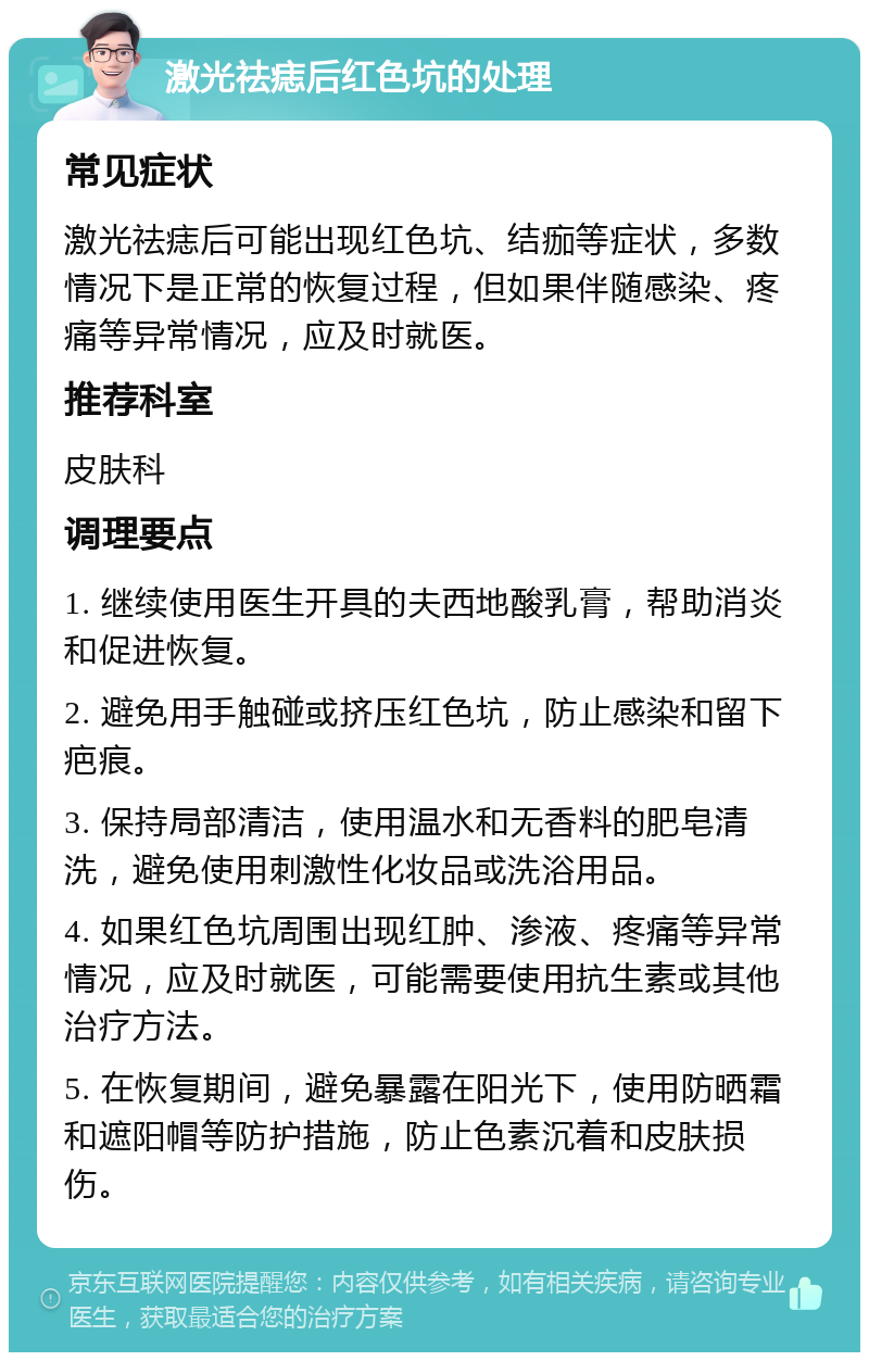 激光祛痣后红色坑的处理 常见症状 激光祛痣后可能出现红色坑、结痂等症状，多数情况下是正常的恢复过程，但如果伴随感染、疼痛等异常情况，应及时就医。 推荐科室 皮肤科 调理要点 1. 继续使用医生开具的夫西地酸乳膏，帮助消炎和促进恢复。 2. 避免用手触碰或挤压红色坑，防止感染和留下疤痕。 3. 保持局部清洁，使用温水和无香料的肥皂清洗，避免使用刺激性化妆品或洗浴用品。 4. 如果红色坑周围出现红肿、渗液、疼痛等异常情况，应及时就医，可能需要使用抗生素或其他治疗方法。 5. 在恢复期间，避免暴露在阳光下，使用防晒霜和遮阳帽等防护措施，防止色素沉着和皮肤损伤。