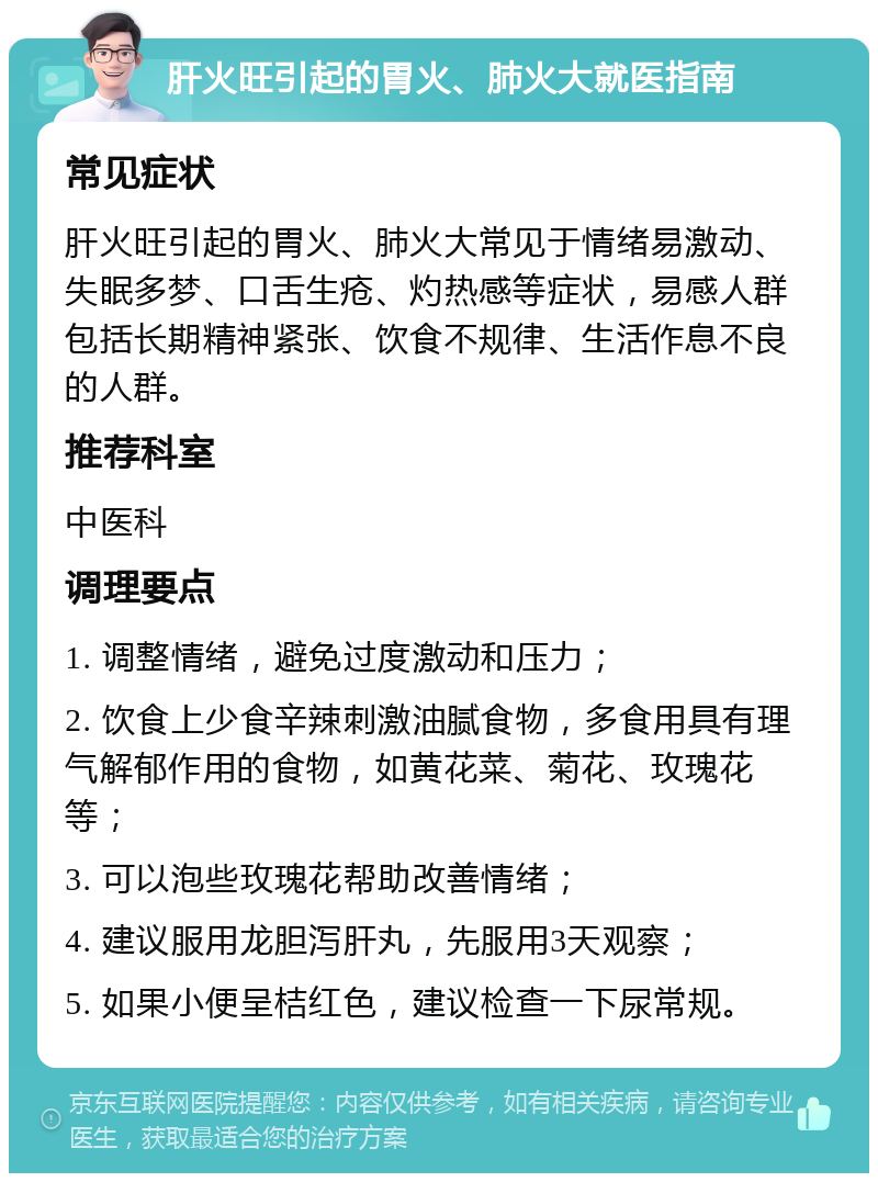 肝火旺引起的胃火、肺火大就医指南 常见症状 肝火旺引起的胃火、肺火大常见于情绪易激动、失眠多梦、口舌生疮、灼热感等症状，易感人群包括长期精神紧张、饮食不规律、生活作息不良的人群。 推荐科室 中医科 调理要点 1. 调整情绪，避免过度激动和压力； 2. 饮食上少食辛辣刺激油腻食物，多食用具有理气解郁作用的食物，如黄花菜、菊花、玫瑰花等； 3. 可以泡些玫瑰花帮助改善情绪； 4. 建议服用龙胆泻肝丸，先服用3天观察； 5. 如果小便呈桔红色，建议检查一下尿常规。