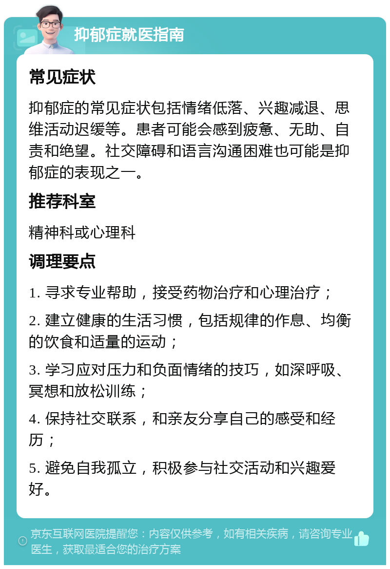 抑郁症就医指南 常见症状 抑郁症的常见症状包括情绪低落、兴趣减退、思维活动迟缓等。患者可能会感到疲惫、无助、自责和绝望。社交障碍和语言沟通困难也可能是抑郁症的表现之一。 推荐科室 精神科或心理科 调理要点 1. 寻求专业帮助，接受药物治疗和心理治疗； 2. 建立健康的生活习惯，包括规律的作息、均衡的饮食和适量的运动； 3. 学习应对压力和负面情绪的技巧，如深呼吸、冥想和放松训练； 4. 保持社交联系，和亲友分享自己的感受和经历； 5. 避免自我孤立，积极参与社交活动和兴趣爱好。