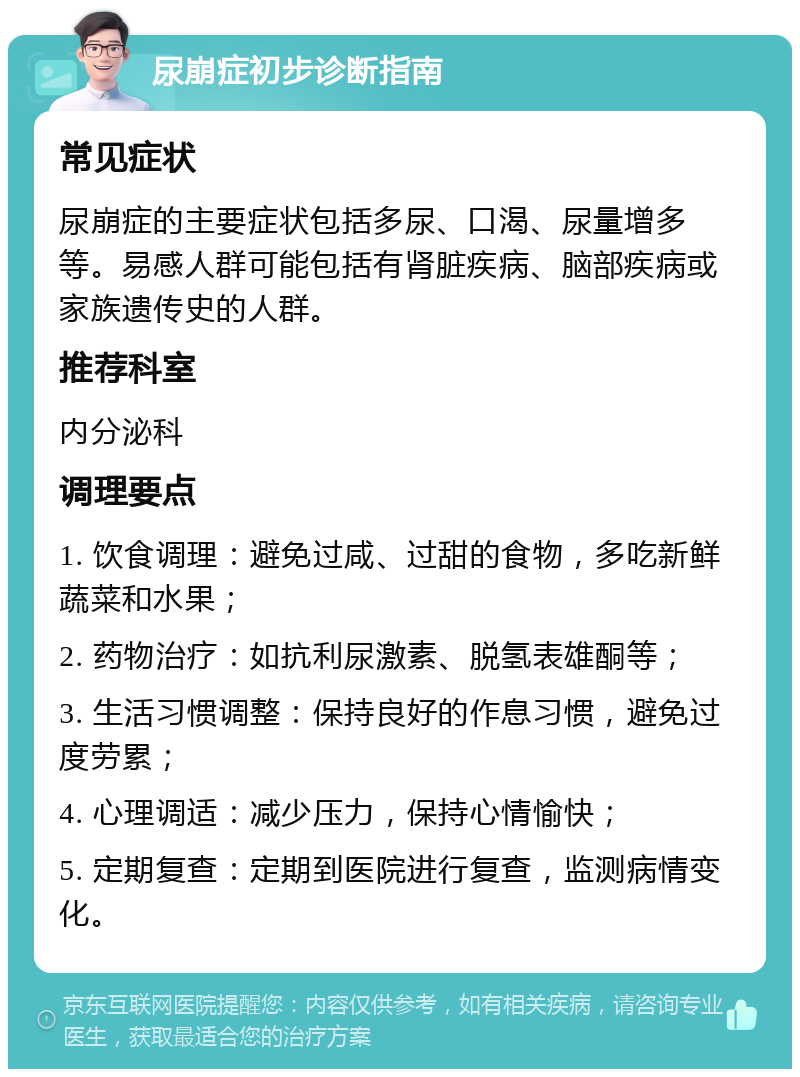 尿崩症初步诊断指南 常见症状 尿崩症的主要症状包括多尿、口渴、尿量增多等。易感人群可能包括有肾脏疾病、脑部疾病或家族遗传史的人群。 推荐科室 内分泌科 调理要点 1. 饮食调理：避免过咸、过甜的食物，多吃新鲜蔬菜和水果； 2. 药物治疗：如抗利尿激素、脱氢表雄酮等； 3. 生活习惯调整：保持良好的作息习惯，避免过度劳累； 4. 心理调适：减少压力，保持心情愉快； 5. 定期复查：定期到医院进行复查，监测病情变化。