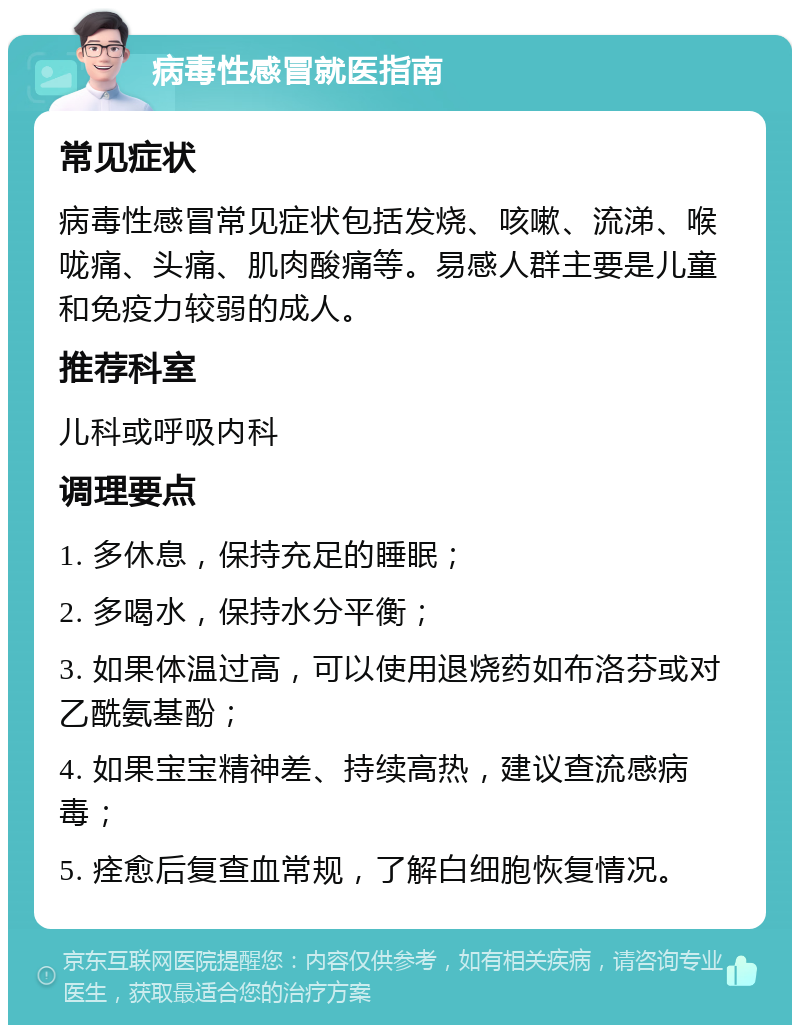 病毒性感冒就医指南 常见症状 病毒性感冒常见症状包括发烧、咳嗽、流涕、喉咙痛、头痛、肌肉酸痛等。易感人群主要是儿童和免疫力较弱的成人。 推荐科室 儿科或呼吸内科 调理要点 1. 多休息，保持充足的睡眠； 2. 多喝水，保持水分平衡； 3. 如果体温过高，可以使用退烧药如布洛芬或对乙酰氨基酚； 4. 如果宝宝精神差、持续高热，建议查流感病毒； 5. 痊愈后复查血常规，了解白细胞恢复情况。