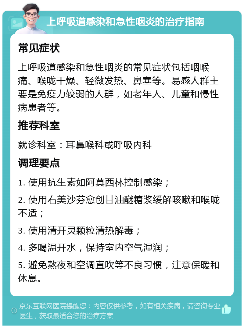 上呼吸道感染和急性咽炎的治疗指南 常见症状 上呼吸道感染和急性咽炎的常见症状包括咽喉痛、喉咙干燥、轻微发热、鼻塞等。易感人群主要是免疫力较弱的人群，如老年人、儿童和慢性病患者等。 推荐科室 就诊科室：耳鼻喉科或呼吸内科 调理要点 1. 使用抗生素如阿莫西林控制感染； 2. 使用右美沙芬愈创甘油醚糖浆缓解咳嗽和喉咙不适； 3. 使用清开灵颗粒清热解毒； 4. 多喝温开水，保持室内空气湿润； 5. 避免熬夜和空调直吹等不良习惯，注意保暖和休息。