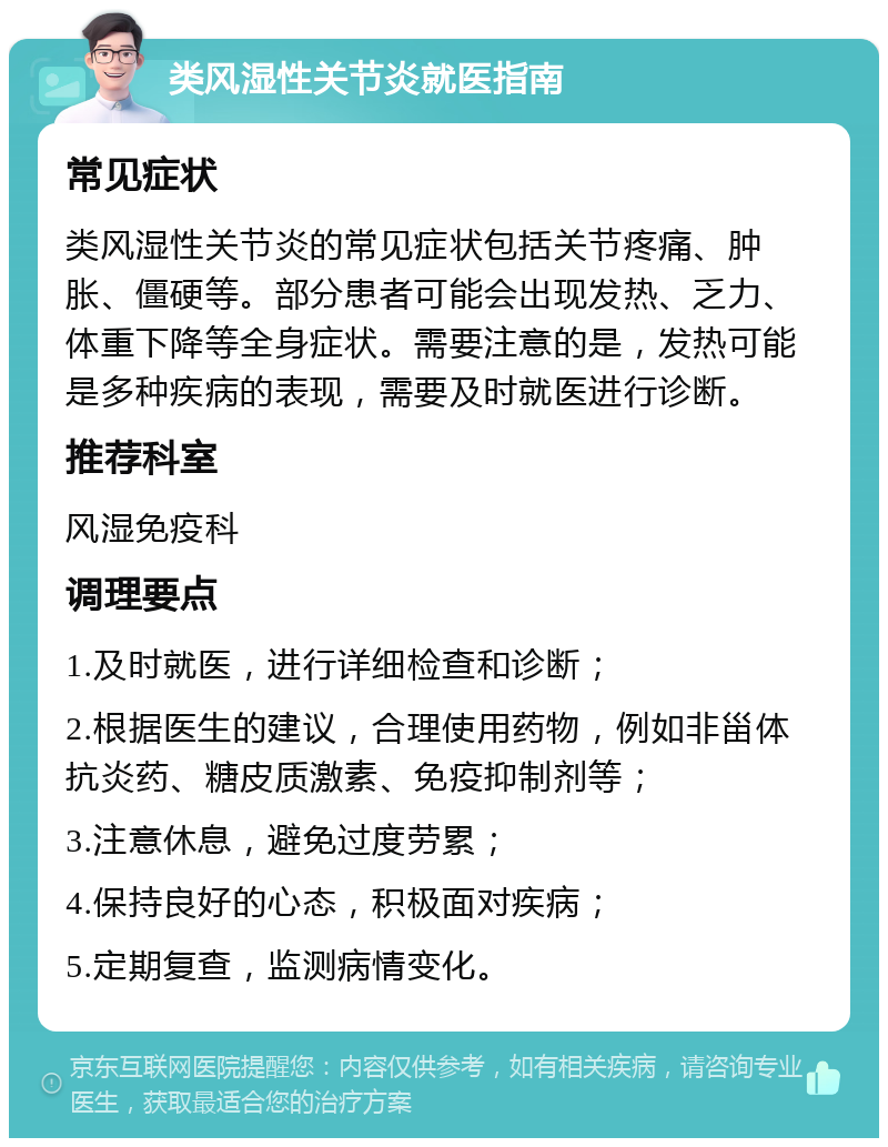 类风湿性关节炎就医指南 常见症状 类风湿性关节炎的常见症状包括关节疼痛、肿胀、僵硬等。部分患者可能会出现发热、乏力、体重下降等全身症状。需要注意的是，发热可能是多种疾病的表现，需要及时就医进行诊断。 推荐科室 风湿免疫科 调理要点 1.及时就医，进行详细检查和诊断； 2.根据医生的建议，合理使用药物，例如非甾体抗炎药、糖皮质激素、免疫抑制剂等； 3.注意休息，避免过度劳累； 4.保持良好的心态，积极面对疾病； 5.定期复查，监测病情变化。