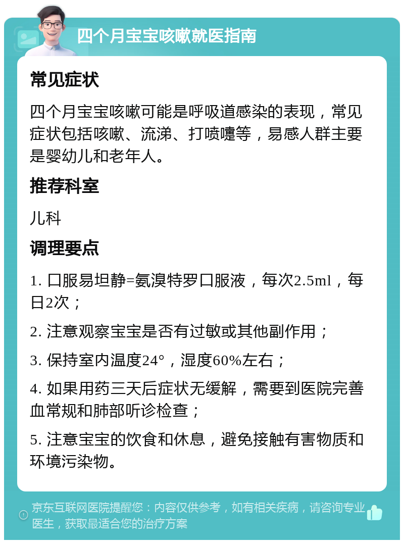 四个月宝宝咳嗽就医指南 常见症状 四个月宝宝咳嗽可能是呼吸道感染的表现，常见症状包括咳嗽、流涕、打喷嚏等，易感人群主要是婴幼儿和老年人。 推荐科室 儿科 调理要点 1. 口服易坦静=氨溴特罗口服液，每次2.5ml，每日2次； 2. 注意观察宝宝是否有过敏或其他副作用； 3. 保持室内温度24°，湿度60%左右； 4. 如果用药三天后症状无缓解，需要到医院完善血常规和肺部听诊检查； 5. 注意宝宝的饮食和休息，避免接触有害物质和环境污染物。