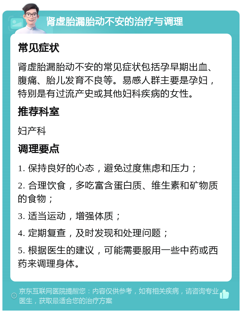 肾虚胎漏胎动不安的治疗与调理 常见症状 肾虚胎漏胎动不安的常见症状包括孕早期出血、腹痛、胎儿发育不良等。易感人群主要是孕妇，特别是有过流产史或其他妇科疾病的女性。 推荐科室 妇产科 调理要点 1. 保持良好的心态，避免过度焦虑和压力； 2. 合理饮食，多吃富含蛋白质、维生素和矿物质的食物； 3. 适当运动，增强体质； 4. 定期复查，及时发现和处理问题； 5. 根据医生的建议，可能需要服用一些中药或西药来调理身体。