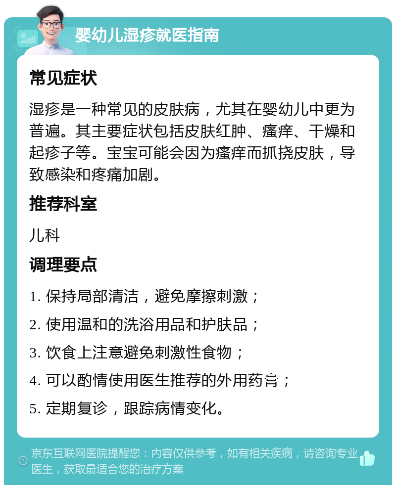 婴幼儿湿疹就医指南 常见症状 湿疹是一种常见的皮肤病，尤其在婴幼儿中更为普遍。其主要症状包括皮肤红肿、瘙痒、干燥和起疹子等。宝宝可能会因为瘙痒而抓挠皮肤，导致感染和疼痛加剧。 推荐科室 儿科 调理要点 1. 保持局部清洁，避免摩擦刺激； 2. 使用温和的洗浴用品和护肤品； 3. 饮食上注意避免刺激性食物； 4. 可以酌情使用医生推荐的外用药膏； 5. 定期复诊，跟踪病情变化。