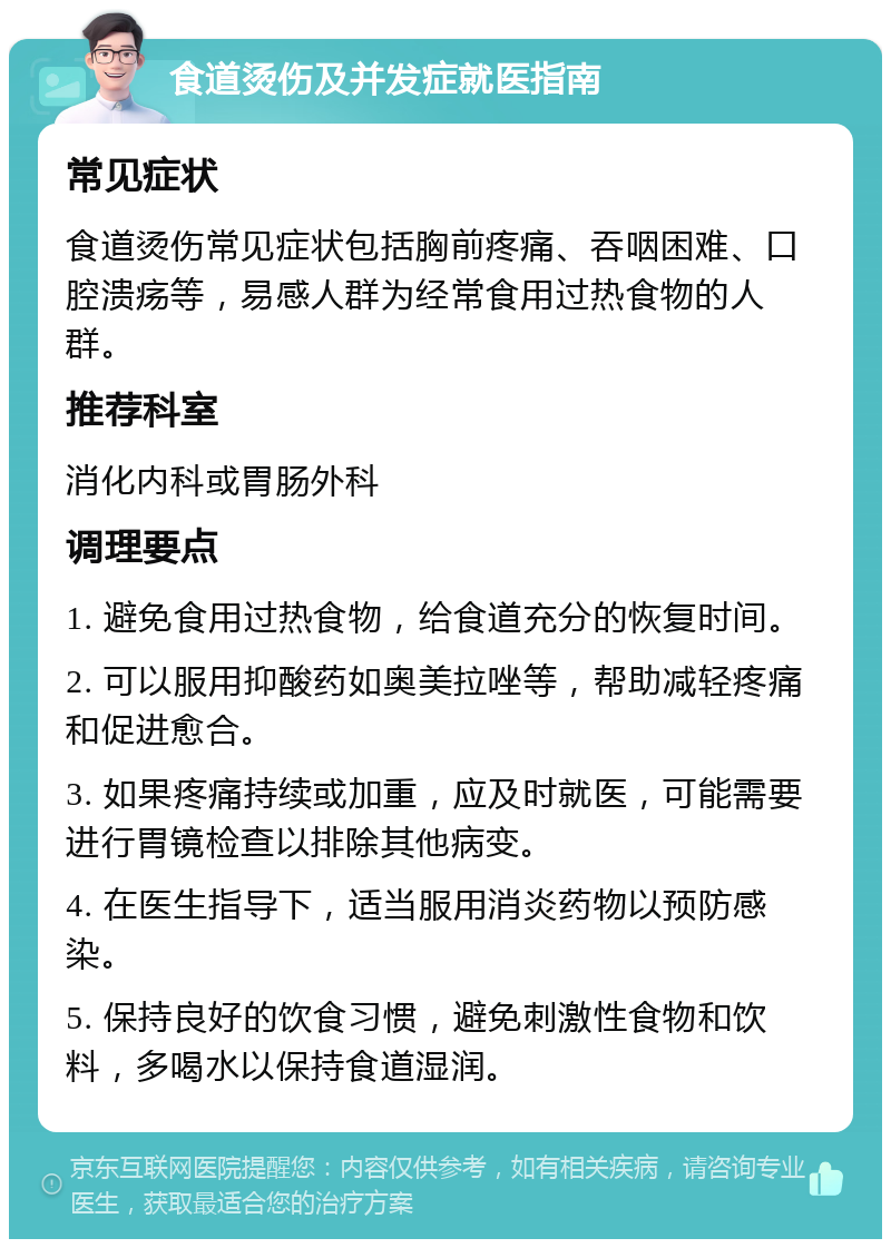 食道烫伤及并发症就医指南 常见症状 食道烫伤常见症状包括胸前疼痛、吞咽困难、口腔溃疡等，易感人群为经常食用过热食物的人群。 推荐科室 消化内科或胃肠外科 调理要点 1. 避免食用过热食物，给食道充分的恢复时间。 2. 可以服用抑酸药如奥美拉唑等，帮助减轻疼痛和促进愈合。 3. 如果疼痛持续或加重，应及时就医，可能需要进行胃镜检查以排除其他病变。 4. 在医生指导下，适当服用消炎药物以预防感染。 5. 保持良好的饮食习惯，避免刺激性食物和饮料，多喝水以保持食道湿润。