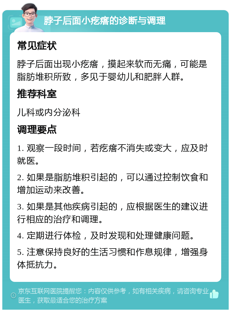 脖子后面小疙瘩的诊断与调理 常见症状 脖子后面出现小疙瘩，摸起来软而无痛，可能是脂肪堆积所致，多见于婴幼儿和肥胖人群。 推荐科室 儿科或内分泌科 调理要点 1. 观察一段时间，若疙瘩不消失或变大，应及时就医。 2. 如果是脂肪堆积引起的，可以通过控制饮食和增加运动来改善。 3. 如果是其他疾病引起的，应根据医生的建议进行相应的治疗和调理。 4. 定期进行体检，及时发现和处理健康问题。 5. 注意保持良好的生活习惯和作息规律，增强身体抵抗力。